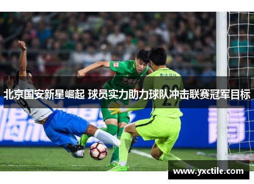 北京国安新星崛起 球员实力助力球队冲击联赛冠军目标
